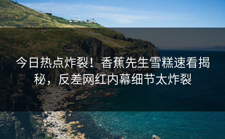 今日热点炸裂！香蕉先生雪糕速看揭秘，反差网红内幕细节太炸裂  第1张