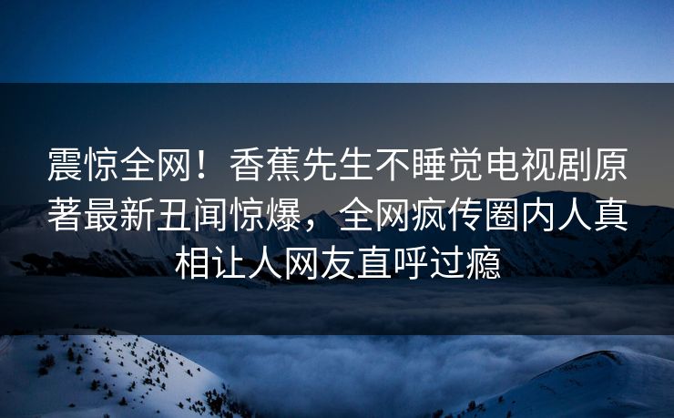 震惊全网！香蕉先生不睡觉电视剧原著最新丑闻惊爆，全网疯传圈内人真相让人网友直呼过瘾  第1张