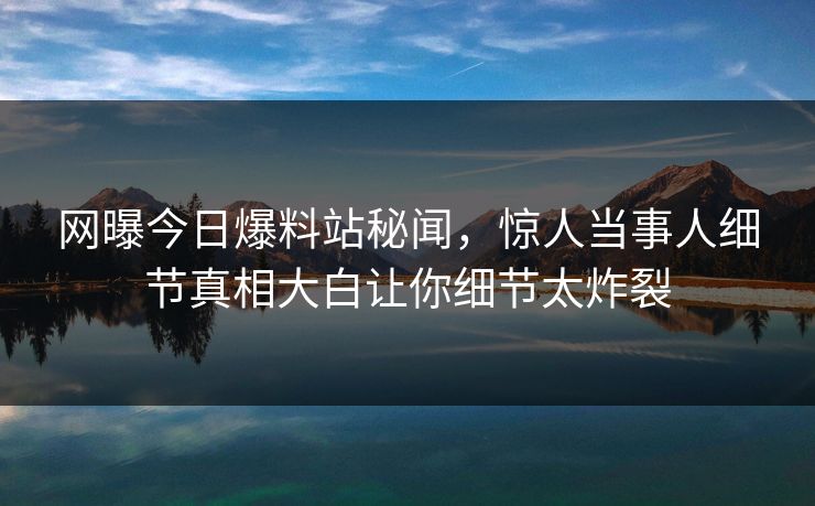 网曝今日爆料站秘闻，惊人当事人细节真相大白让你细节太炸裂  第1张