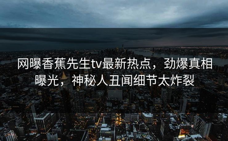 网曝香蕉先生tv最新热点，劲爆真相曝光，神秘人丑闻细节太炸裂