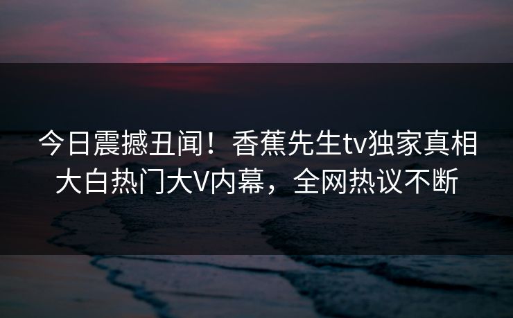 今日震撼丑闻！香蕉先生tv独家真相大白热门大V内幕，全网热议不断  第1张