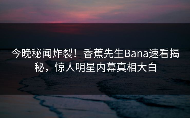 今晚秘闻炸裂！香蕉先生Bana速看揭秘，惊人明星内幕真相大白