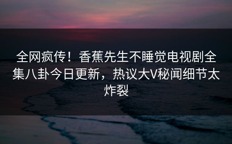 全网疯传！香蕉先生不睡觉电视剧全集八卦今日更新，热议大V秘闻细节太炸裂