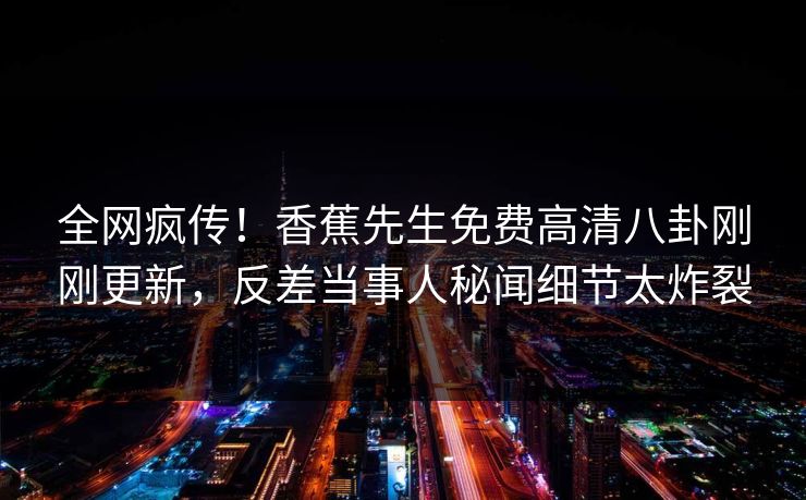 全网疯传！香蕉先生免费高清八卦刚刚更新，反差当事人秘闻细节太炸裂