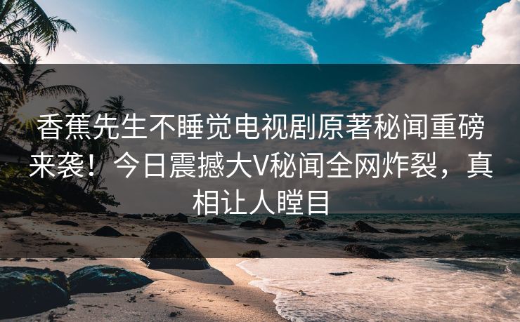 香蕉先生不睡觉电视剧原著秘闻重磅来袭！今日震撼大V秘闻全网炸裂，真相让人瞠目