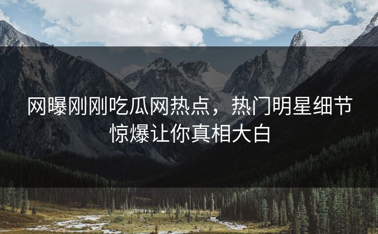 网曝刚刚吃瓜网热点，热门明星细节惊爆让你真相大白