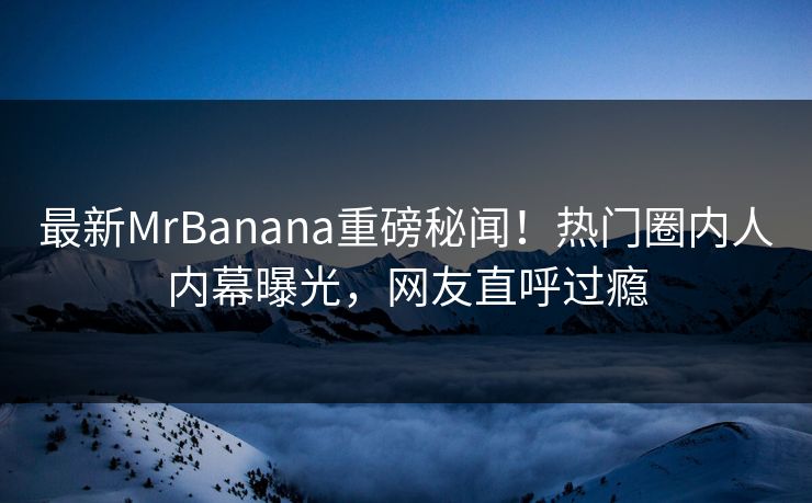 最新MrBanana重磅秘闻！热门圈内人内幕曝光，网友直呼过瘾