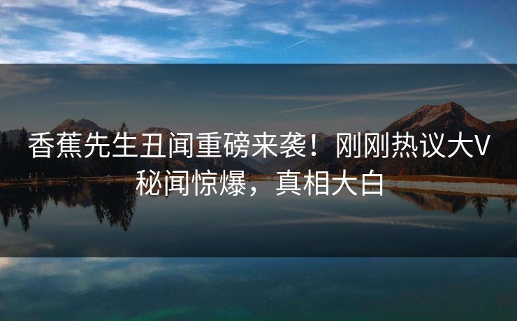 香蕉先生丑闻重磅来袭！刚刚热议大V秘闻惊爆，真相大白