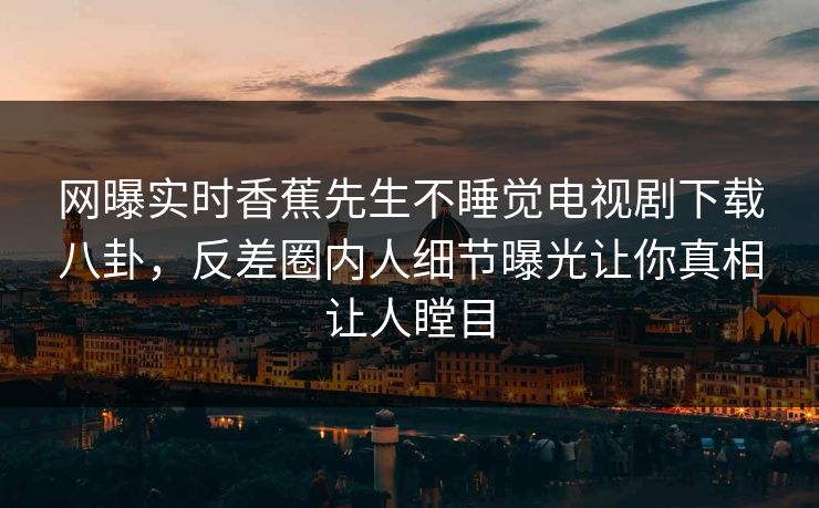 网曝实时香蕉先生不睡觉电视剧下载八卦，反差圈内人细节曝光让你真相让人瞠目