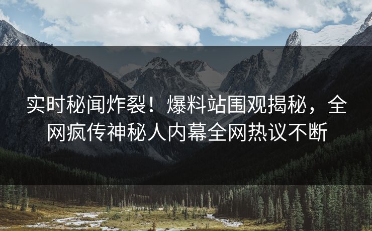 实时秘闻炸裂！爆料站围观揭秘，全网疯传神秘人内幕全网热议不断