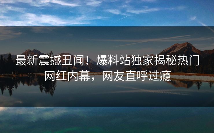 最新震撼丑闻！爆料站独家揭秘热门网红内幕，网友直呼过瘾