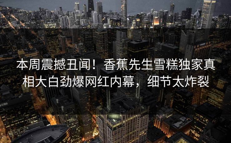 本周震撼丑闻！香蕉先生雪糕独家真相大白劲爆网红内幕，细节太炸裂  第1张