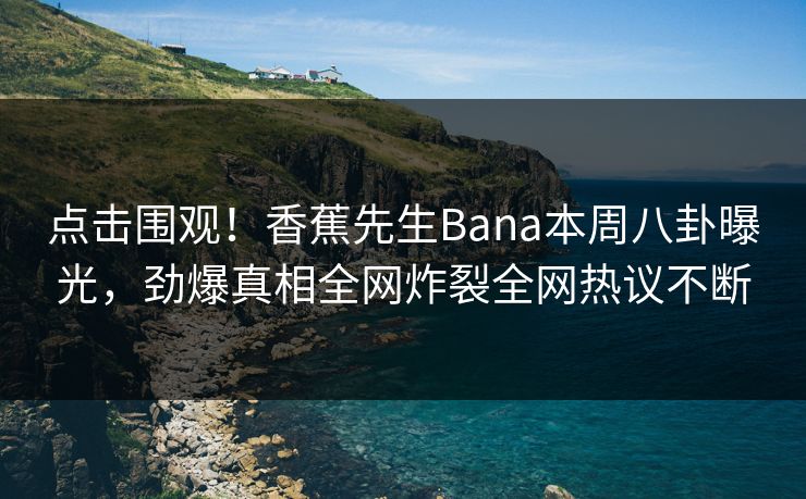 点击围观！香蕉先生Bana本周八卦曝光，劲爆真相全网炸裂全网热议不断  第1张