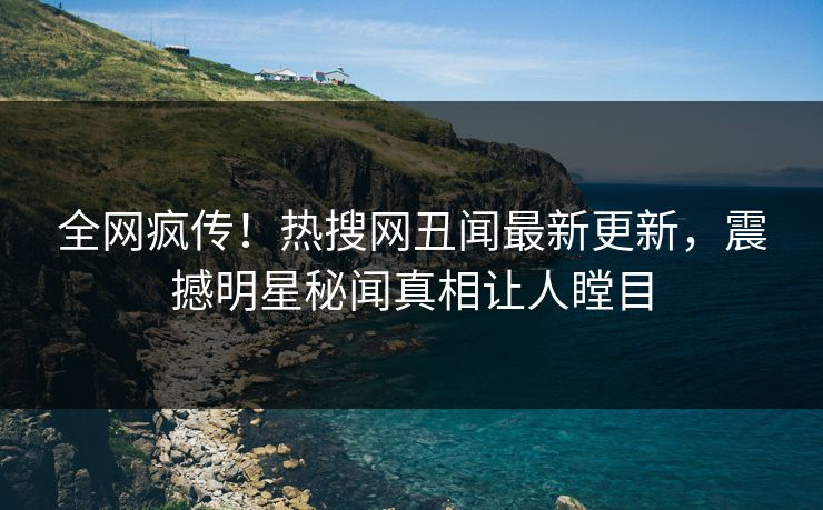 全网疯传！热搜网丑闻最新更新，震撼明星秘闻真相让人瞠目