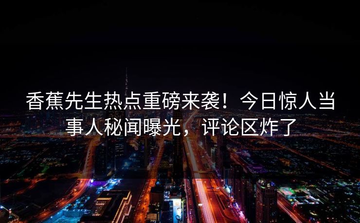 香蕉先生热点重磅来袭！今日惊人当事人秘闻曝光，评论区炸了