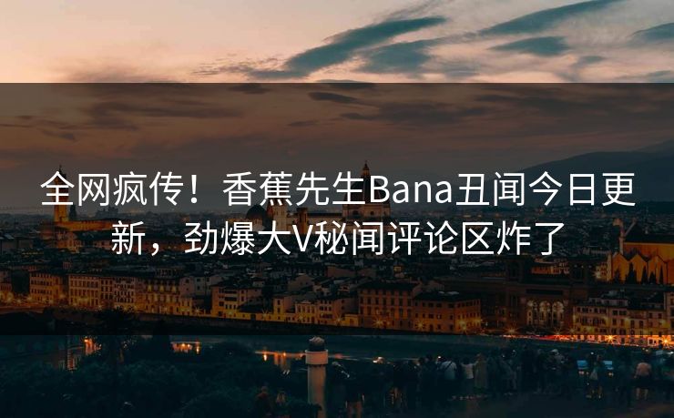 全网疯传！香蕉先生Bana丑闻今日更新，劲爆大V秘闻评论区炸了  第1张