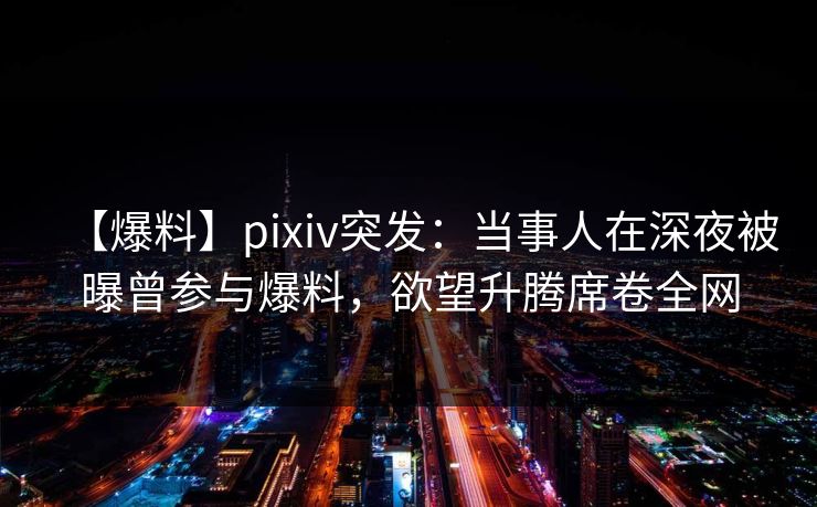 【爆料】pixiv突发：当事人在深夜被曝曾参与爆料，欲望升腾席卷全网