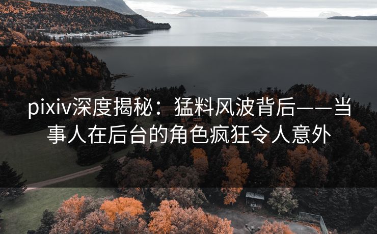 pixiv深度揭秘：猛料风波背后——当事人在后台的角色疯狂令人意外  第1张