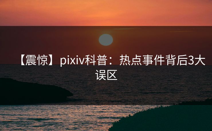 【震惊】pixiv科普：热点事件背后3大误区