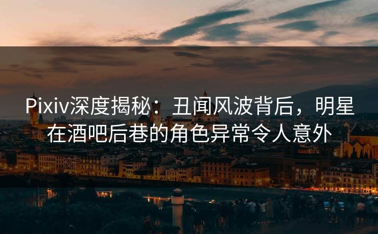 Pixiv深度揭秘：丑闻风波背后，明星在酒吧后巷的角色异常令人意外