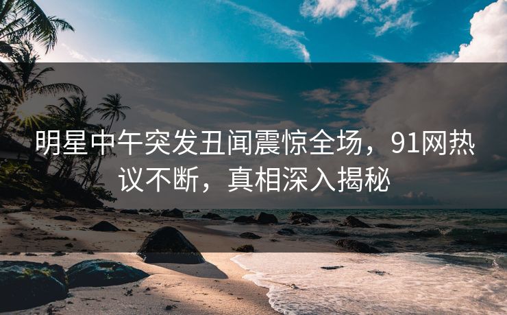 明星中午突发丑闻震惊全场，91网热议不断，真相深入揭秘  第1张