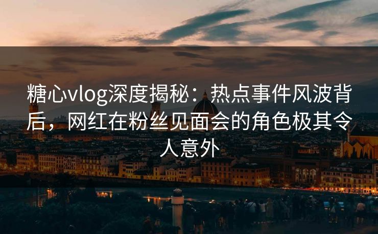 糖心vlog深度揭秘：热点事件风波背后，网红在粉丝见面会的角色极其令人意外