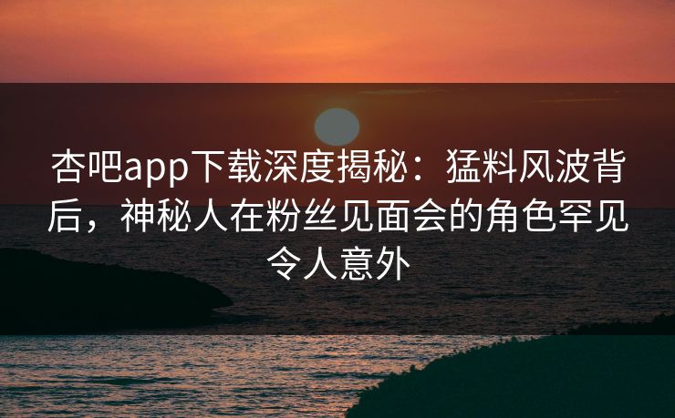 杏吧app下载深度揭秘：猛料风波背后，神秘人在粉丝见面会的角色罕见令人意外