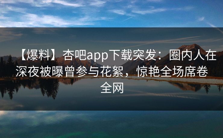 【爆料】杏吧app下载突发：圈内人在深夜被曝曾参与花絮，惊艳全场席卷全网  第1张