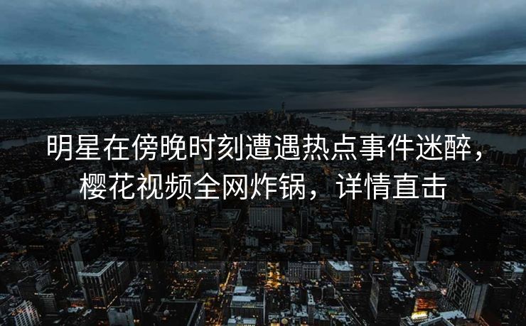 明星在傍晚时刻遭遇热点事件迷醉，樱花视频全网炸锅，详情直击