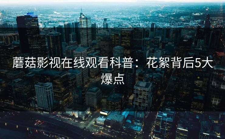 蘑菇影视在线观看科普：花絮背后5大爆点  第1张