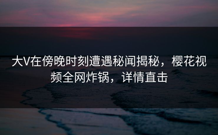 大V在傍晚时刻遭遇秘闻揭秘，樱花视频全网炸锅，详情直击  第1张