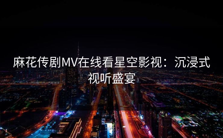 麻花传剧MV在线看星空影视：沉浸式视听盛宴  第1张