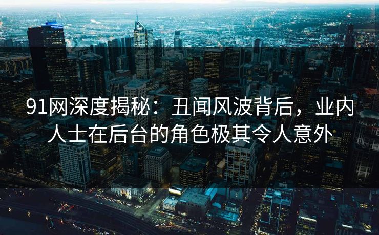 91网深度揭秘：丑闻风波背后，业内人士在后台的角色极其令人意外