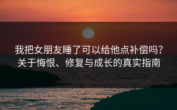 我把女朋友睡了可以给他点补偿吗？关于悔恨、修复与成长的真实指南