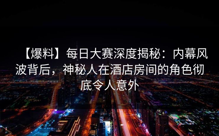 【爆料】每日大赛深度揭秘：内幕风波背后，神秘人在酒店房间的角色彻底令人意外