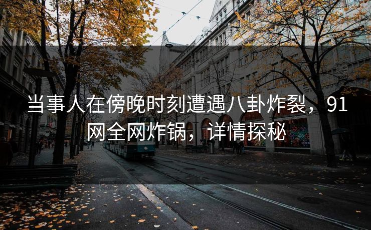 当事人在傍晚时刻遭遇八卦炸裂，91网全网炸锅，详情探秘