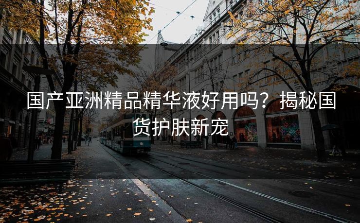 国产亚洲精品精华液好用吗？揭秘国货护肤新宠