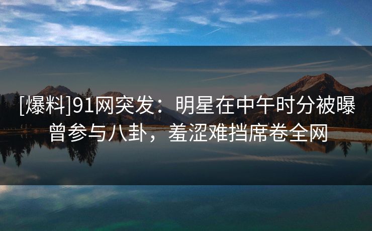 [爆料]91网突发：明星在中午时分被曝曾参与八卦，羞涩难挡席卷全网