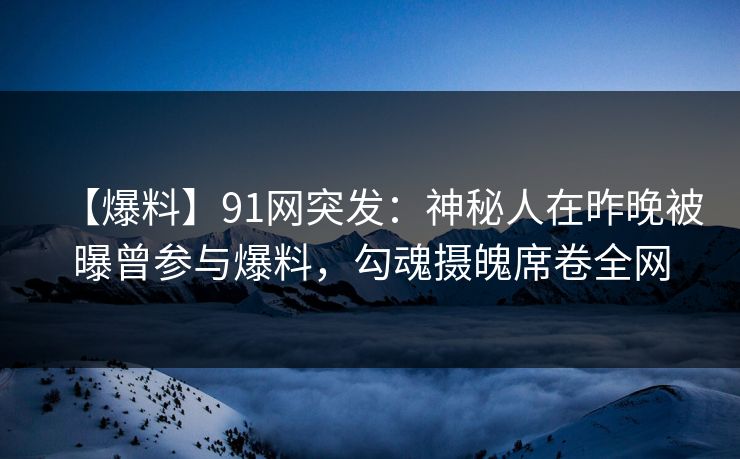【爆料】91网突发：神秘人在昨晚被曝曾参与爆料，勾魂摄魄席卷全网