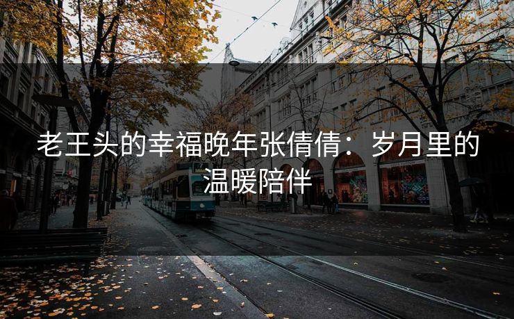 老王头的幸福晚年张倩倩：岁月里的温暖陪伴  第1张