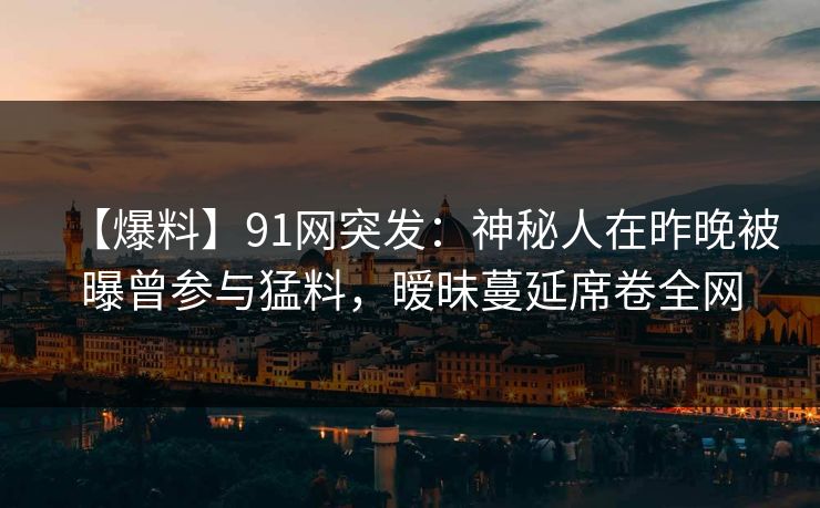 【爆料】91网突发：神秘人在昨晚被曝曾参与猛料，暧昧蔓延席卷全网