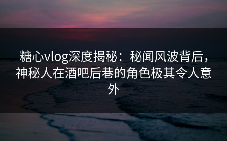 糖心vlog深度揭秘：秘闻风波背后，神秘人在酒吧后巷的角色极其令人意外