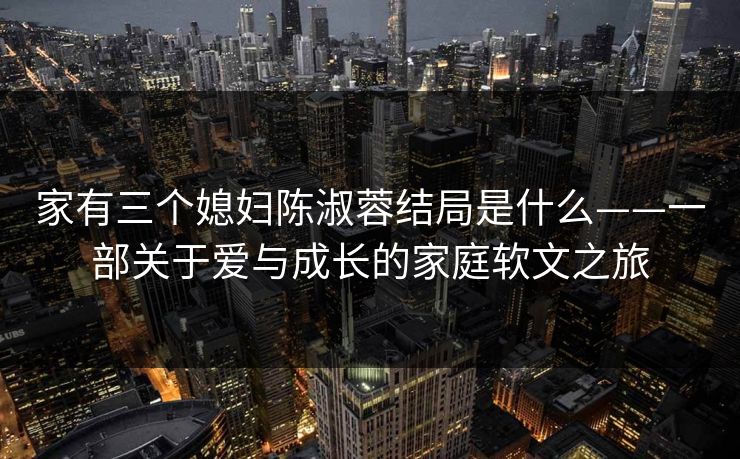 家有三个媳妇陈淑蓉结局是什么——一部关于爱与成长的家庭软文之旅  第1张