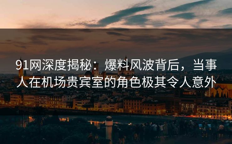 91网深度揭秘：爆料风波背后，当事人在机场贵宾室的角色极其令人意外