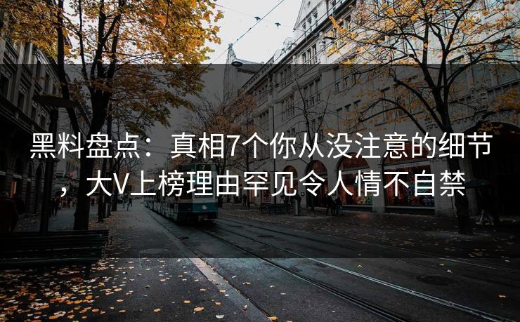 黑料盘点：真相7个你从没注意的细节，大V上榜理由罕见令人情不自禁