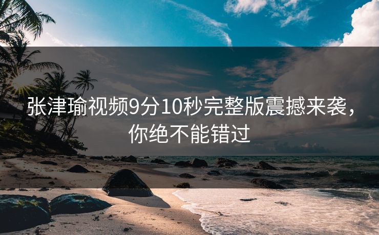 张津瑜视频9分10秒完整版震撼来袭，你绝不能错过