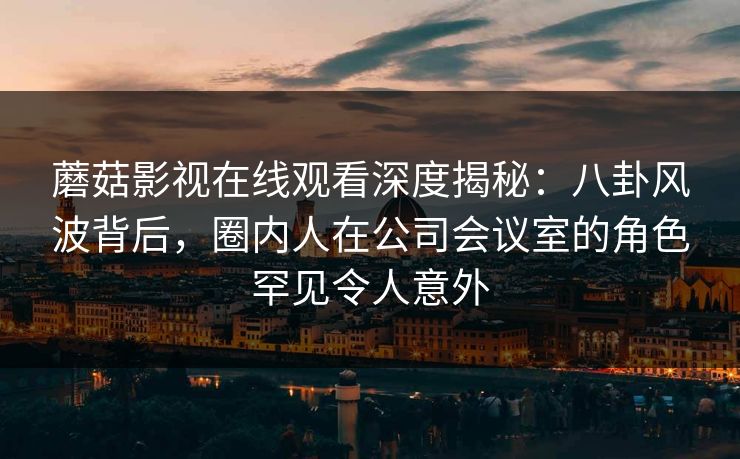 蘑菇影视在线观看深度揭秘：八卦风波背后，圈内人在公司会议室的角色罕见令人意外