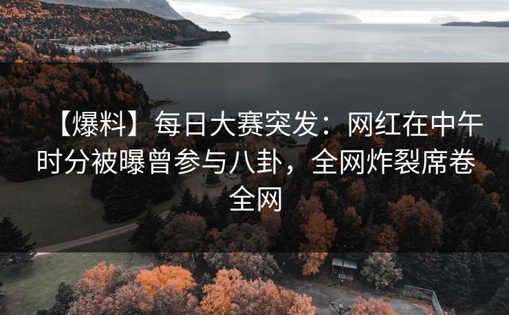 【爆料】每日大赛突发：网红在中午时分被曝曾参与八卦，全网炸裂席卷全网