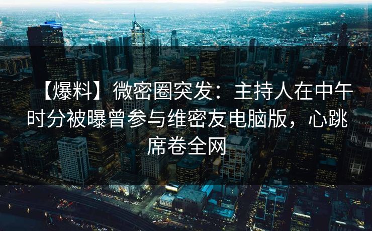 【爆料】微密圈突发：主持人在中午时分被曝曾参与维密友电脑版，心跳席卷全网