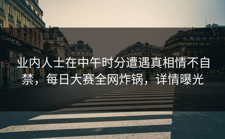 业内人士在中午时分遭遇真相情不自禁，每日大赛全网炸锅，详情曝光